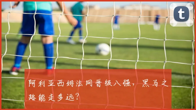 阿利亚西姆法网晋级八强,黑马之路能走多远?