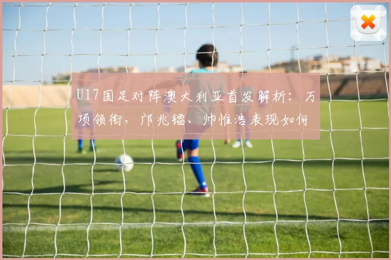 U17国足对阵澳大利亚首发解析:万项领衔,邝兆镭、帅惟浩表现如何?前瞻比赛看点
