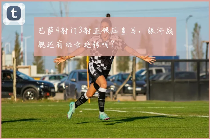 巴萨4射门3射正碾压皇马，银河战舰还有机会逆转吗？