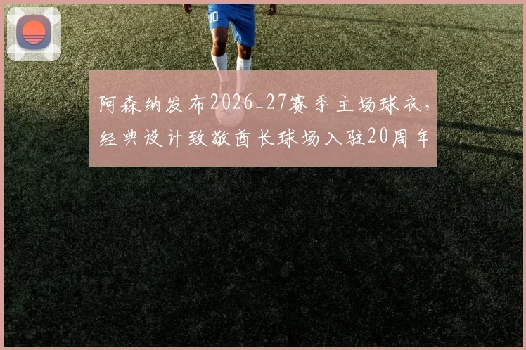 阿森纳发布2026_27赛季主场球衣,经典设计致敬酋长球场入驻20周年,枪迷购买指南与价格分析