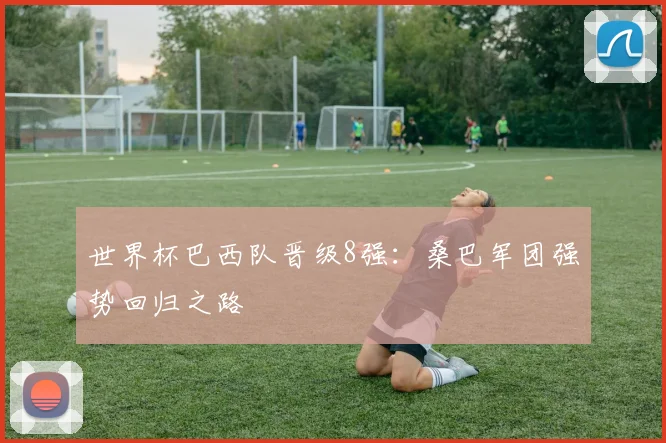 世界杯巴西队晋级8强：桑巴军团强势回归之路