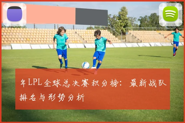 年LPL全球总决赛积分榜：最新战队排名与形势分析