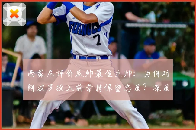 西蒙尼评价瓜帅最佳主帅:为何对阿波罗投入前景持保留态度?深度解析足球战术与俱乐部运营