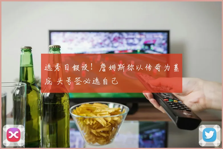 选秀日假设！詹姆斯称以传奇为基底 头号签必选自己