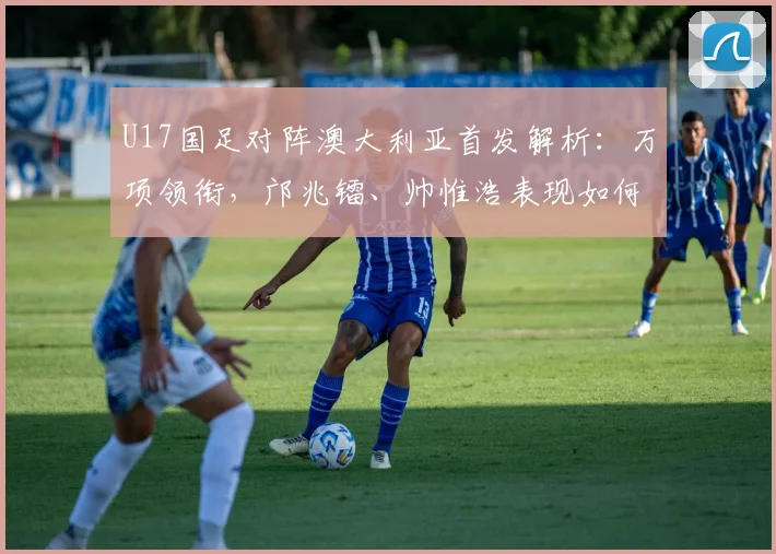 U17国足对阵澳大利亚首发解析：万项领衔，邝兆镭、帅惟浩表现如何？前瞻比赛看点