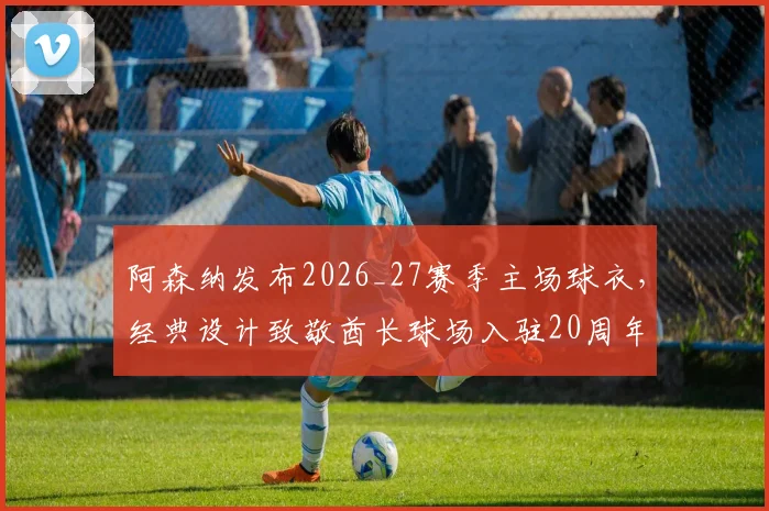 阿森纳发布2026_27赛季主场球衣，经典设计致敬酋长球场入驻20周年，枪迷购买指南与价格分析